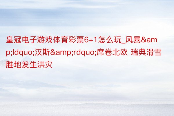 皇冠电子游戏体育彩票6+1怎么玩_风暴&ldquo;汉斯&rdquo;席卷北欧 瑞典滑雪胜地发生洪灾