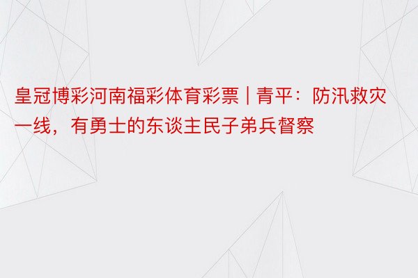 皇冠博彩河南福彩体育彩票 | 青平：防汛救灾一线，有勇士的东谈主民子弟兵督察