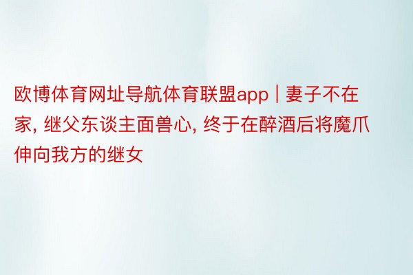 欧博体育网址导航体育联盟app | 妻子不在家, 继父东谈主面兽心, 终于在醉酒后将魔爪伸向我方的继女