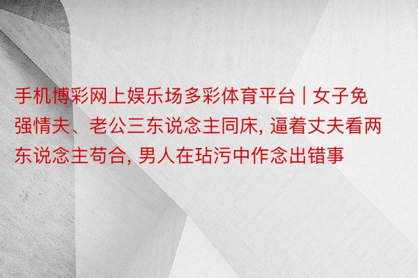 手机博彩网上娱乐场多彩体育平台 | 女子免强情夫、老公三东说念主同床， 逼着丈夫看两东说念主苟合， 男人在玷污中作念出错事