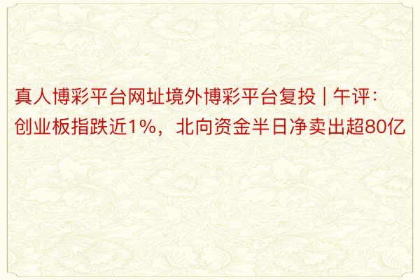 真人博彩平台网址境外博彩平台复投 | 午评：创业板指跌近1%，北向资金半日净卖出超80亿