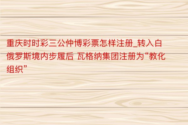 重庆时时彩三公仲博彩票怎样注册_转入白俄罗斯境内步履后 瓦格纳集团注册为“教化组织”