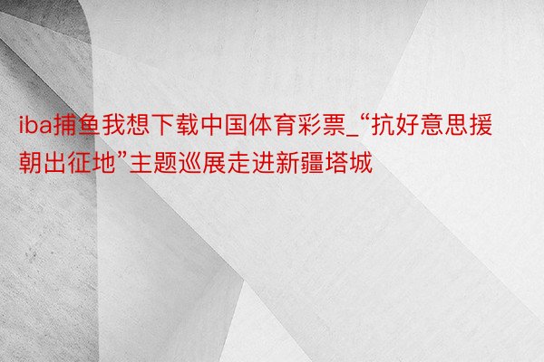 iba捕鱼我想下载中国体育彩票_“抗好意思援朝出征地”主题巡展走进新疆塔城