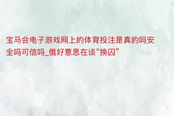 宝马会电子游戏网上的体育投注是真的吗安全吗可信吗_俄好意思在谈“换囚”