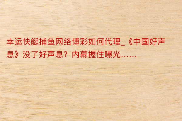 幸运快艇捕鱼网络博彩如何代理_《中国好声息》没了好声息？内幕握住曝光……