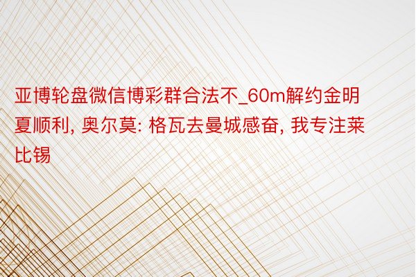 亚博轮盘微信博彩群合法不_60m解约金明夏顺利, 奥尔莫: 格瓦去曼城感奋, 我专注莱比锡
