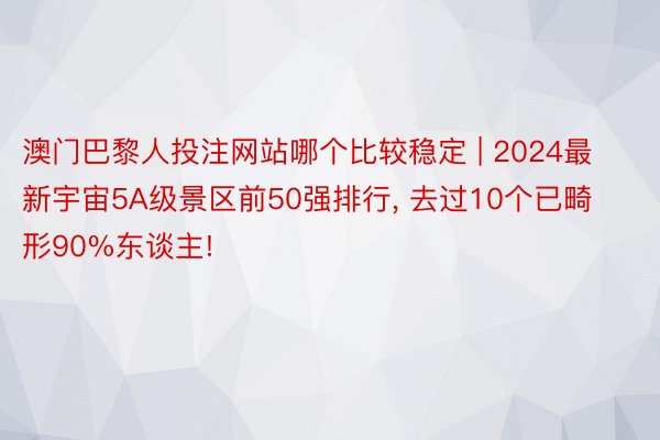 澳门巴黎人投注网站哪个比较稳定 | 2024最新宇宙5A级景区前50强排行, 去过10个已畸形90%东谈主!