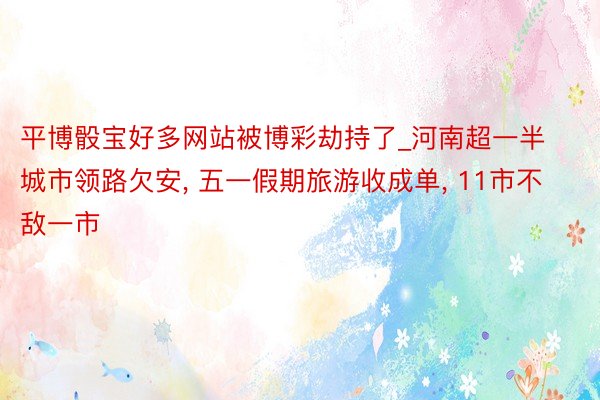 平博骰宝好多网站被博彩劫持了_河南超一半城市领路欠安, 五一假期旅游收成单, 11市不敌一市