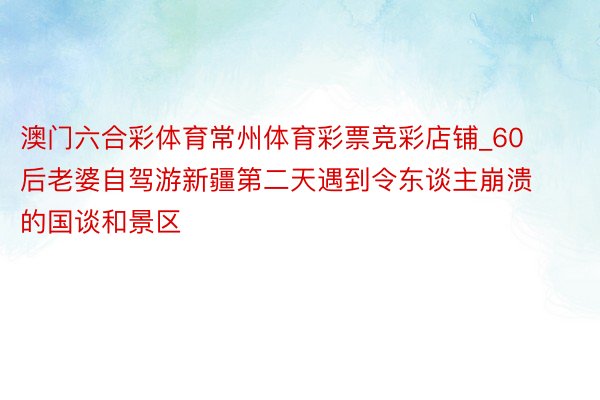 澳门六合彩体育常州体育彩票竞彩店铺_60后老婆自驾游新疆第二天遇到令东谈主崩溃的国谈和景区