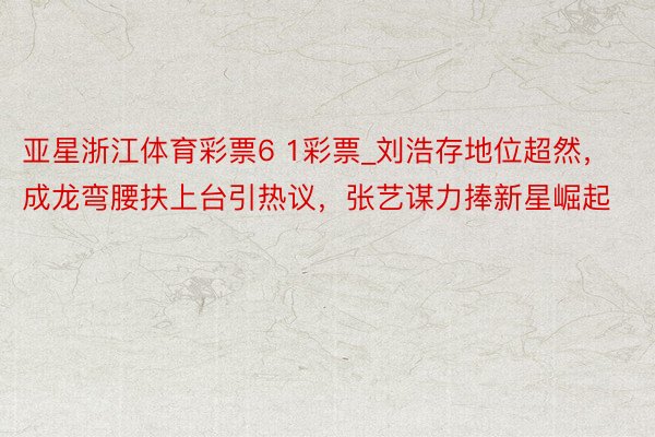 亚星浙江体育彩票6 1彩票_刘浩存地位超然，成龙弯腰扶上台引热议，张艺谋力捧新星崛起