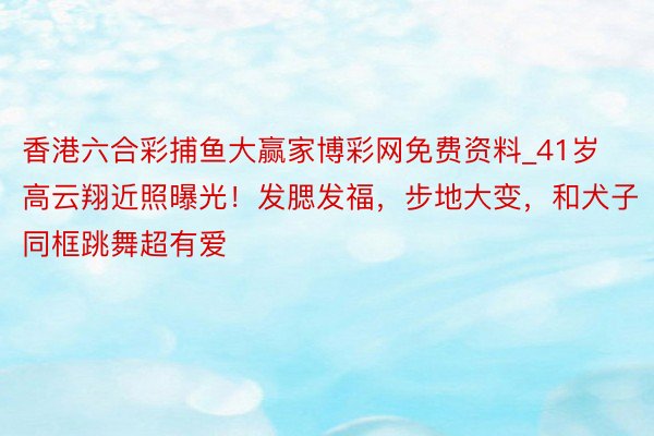 香港六合彩捕鱼大赢家博彩网免费资料_41岁高云翔近照曝光！发腮发福，步地大变，和犬子同框跳舞超有爱