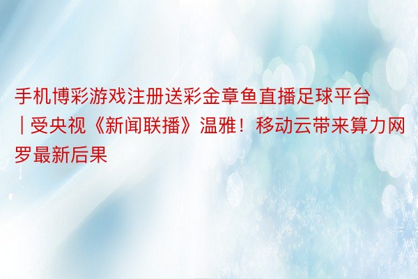 手机博彩游戏注册送彩金章鱼直播足球平台 | 受央视《新闻联播》温雅！移动云带来算力网罗最新后果