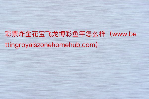 彩票炸金花宝飞龙博彩鱼竿怎么样（www.bettingroyalszonehomehub.com）