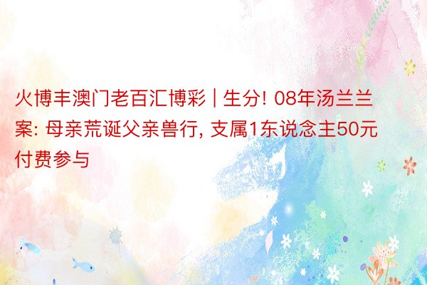 火博丰澳门老百汇博彩 | 生分! 08年汤兰兰案: 母亲荒诞父亲兽行, 支属1东说念主50元付费参与