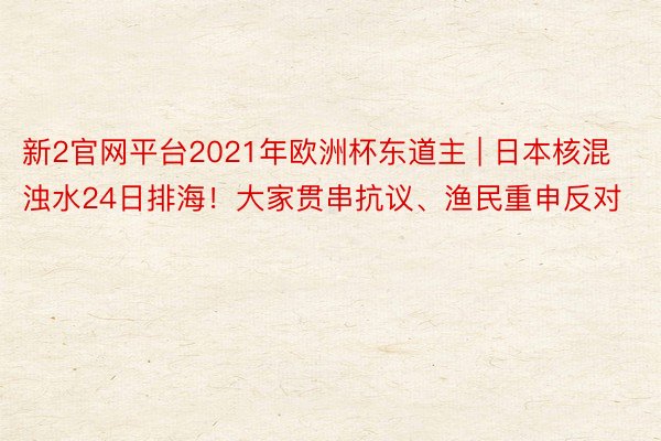 新2官网平台2021年欧洲杯东道主 | 日本核混浊水24日排海！大家贯串抗议、渔民重申反对