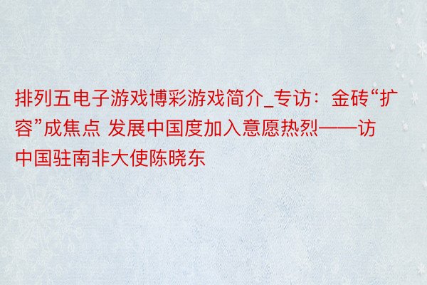 排列五电子游戏博彩游戏简介_专访：金砖“扩容”成焦点 发展中国度加入意愿热烈——访中国驻南非大使陈晓东