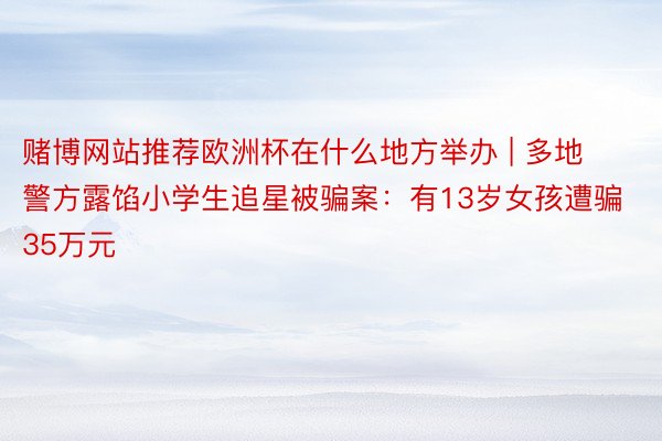 赌博网站推荐欧洲杯在什么地方举办 | 多地警方露馅小学生追星被骗案：有13岁女孩遭骗35万元
