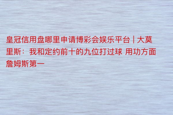 皇冠信用盘哪里申请博彩会娱乐平台 | 大莫里斯：我和定约前十的九位打过球 用功方面詹姆斯第一