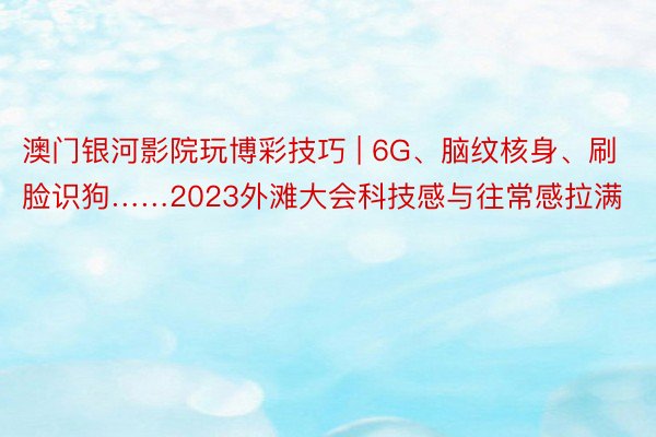 澳门银河影院玩博彩技巧 | 6G、脑纹核身、刷脸识狗……2023外滩大会科技感与往常感拉满