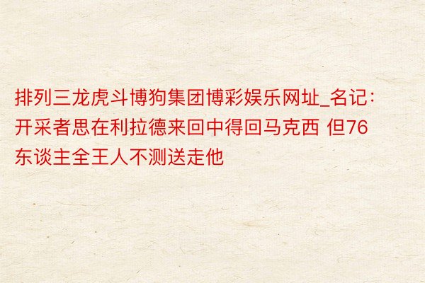 排列三龙虎斗博狗集团博彩娱乐网址_名记：开采者思在利拉德来回中得回马克西 但76东谈主全王人不测送走他