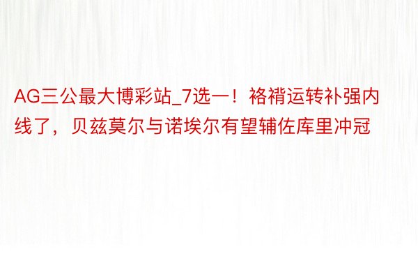 AG三公最大博彩站_7选一！袼褙运转补强内线了，贝兹莫尔与诺埃尔有望辅佐库里冲冠