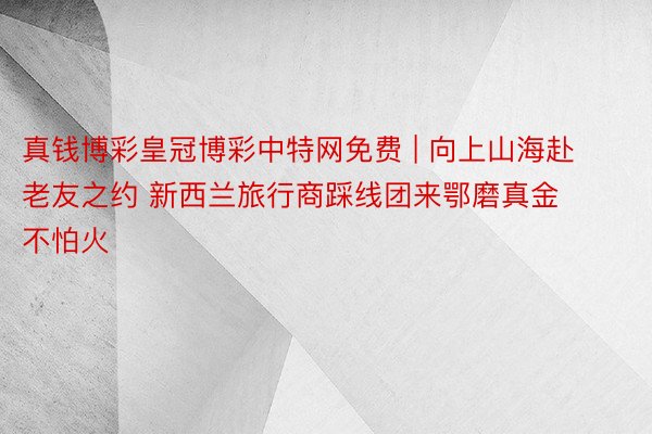 真钱博彩皇冠博彩中特网免费 | 向上山海赴老友之约 新西兰旅行商踩线团来鄂磨真金不怕火