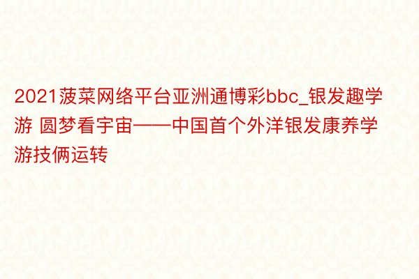 2021菠菜网络平台亚洲通博彩bbc_银发趣学游 圆梦看宇宙——中国首个外洋银发康养学游技俩运转