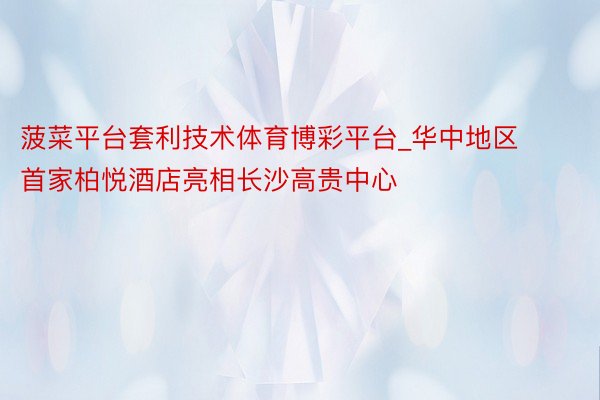 菠菜平台套利技术体育博彩平台_华中地区首家柏悦酒店亮相长沙高贵中心