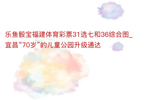 乐鱼骰宝福建体育彩票31选七和36综合图_宜昌“70岁”的儿童公园升级通达