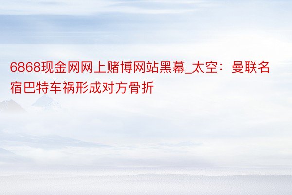 6868现金网网上赌博网站黑幕_太空：曼联名宿巴特车祸形成对方骨折