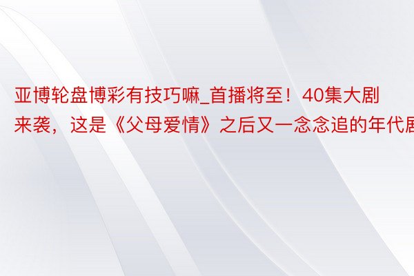 亚博轮盘博彩有技巧嘛_首播将至！40集大剧来袭，这是《父母爱情》之后又一念念追的年代剧