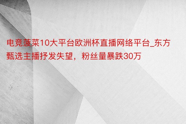 电竞菠菜10大平台欧洲杯直播网络平台_东方甄选主播抒发失望，粉丝量暴跌30万