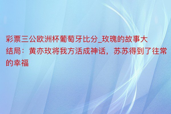 彩票三公欧洲杯葡萄牙比分_玫瑰的故事大结局：黄亦玫将我方活成神话，苏苏得到了往常的幸福