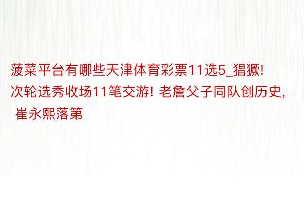菠菜平台有哪些天津体育彩票11选5_猖獗! 次轮选秀收场11笔交游! 老詹父子同队创历史, 崔永熙落第