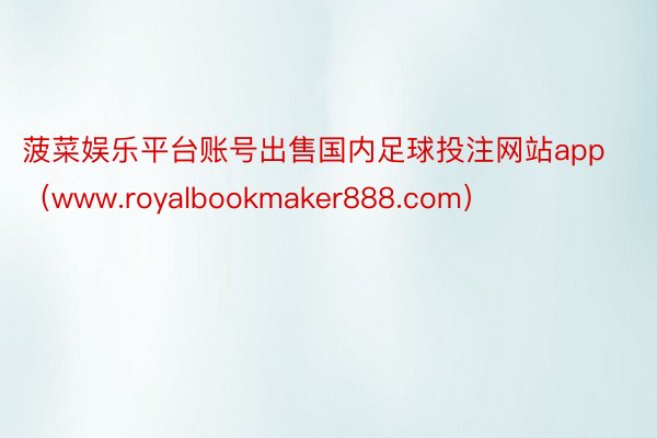 菠菜娱乐平台账号出售国内足球投注网站app（www.royalbookmaker888.com）