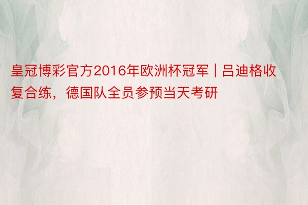 皇冠博彩官方2016年欧洲杯冠军 | 吕迪格收复合练，德国队全员参预当天考研