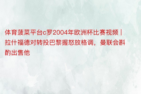 体育菠菜平台c罗2004年欧洲杯比赛视频 | 拉什福德对转投巴黎握怒放格调，曼联会斟酌出售他