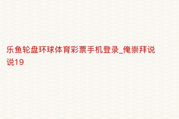 乐鱼轮盘环球体育彩票手机登录_俺崇拜说说19