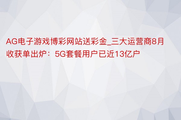 AG电子游戏博彩网站送彩金_三大运营商8月收获单出炉：5G套餐用户已近13亿户