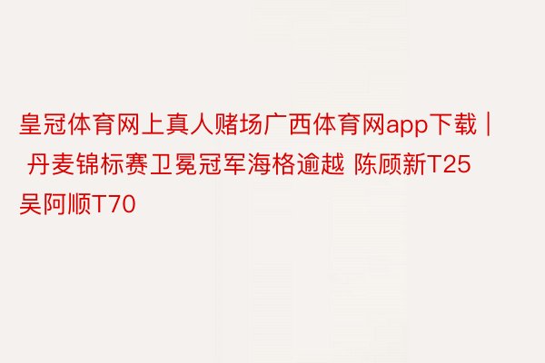 皇冠体育网上真人赌场广西体育网app下载 | 丹麦锦标赛卫冕冠军海格逾越 陈顾新T25吴阿顺T70