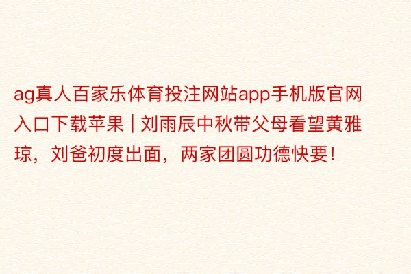ag真人百家乐体育投注网站app手机版官网入口下载苹果 | 刘雨辰中秋带父母看望黄雅琼，刘爸初度出面，两家团圆功德快要！
