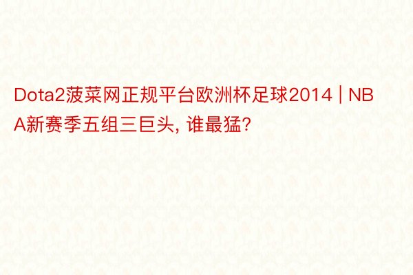 Dota2菠菜网正规平台欧洲杯足球2014 | NBA新赛季五组三巨头, 谁最猛?