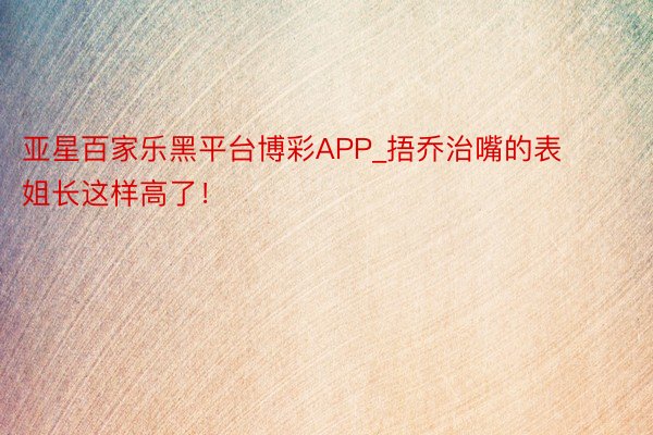 亚星百家乐黑平台博彩APP_捂乔治嘴的表姐长这样高了！