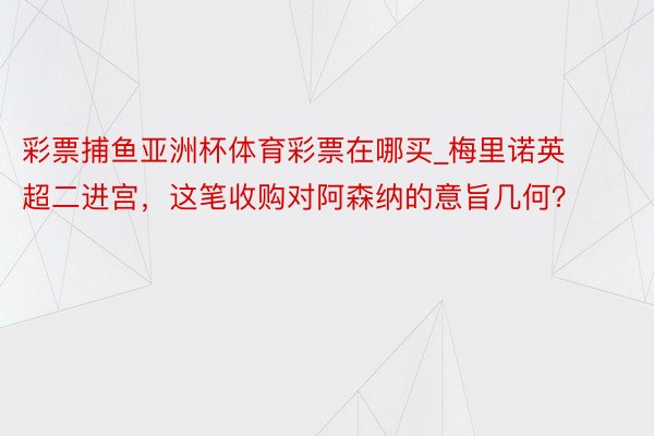 彩票捕鱼亚洲杯体育彩票在哪买_梅里诺英超二进宫，这笔收购对阿森纳的意旨几何？