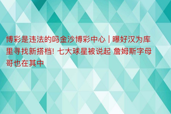 博彩是违法的吗金沙博彩中心 | 曝好汉为库里寻找新搭档! 七大球星被说起 詹姆斯字母哥也在其中