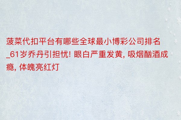 菠菜代扣平台有哪些全球最小博彩公司排名_61岁乔丹引担忧! 眼白严重发黄, 吸烟酗酒成瘾, 体魄亮红灯