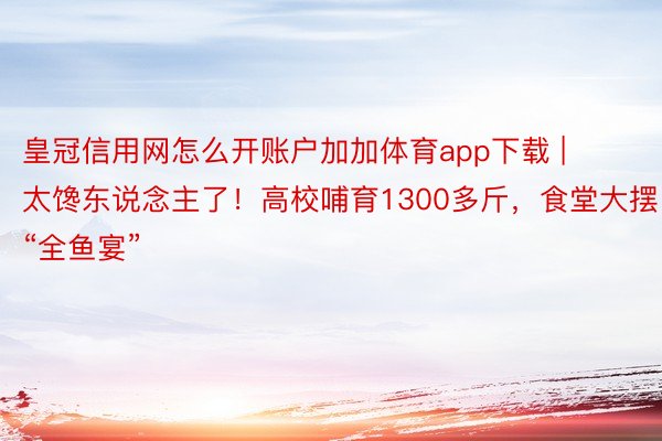 皇冠信用网怎么开账户加加体育app下载 | 太馋东说念主了！高校哺育1300多斤，食堂大摆“全鱼宴”