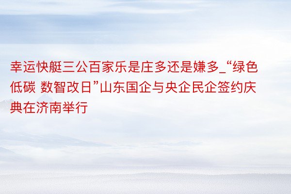 幸运快艇三公百家乐是庄多还是嫌多_“绿色低碳 数智改日”山东国企与央企民企签约庆典在济南举行