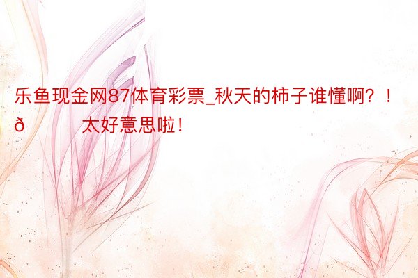 乐鱼现金网87体育彩票_秋天的柿子谁懂啊？！🍅太好意思啦！