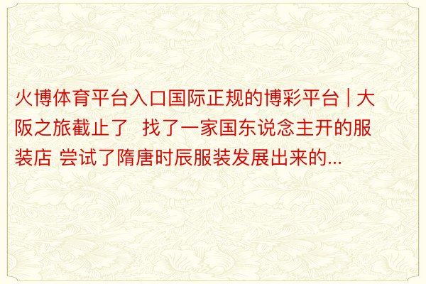 火博体育平台入口国际正规的博彩平台 | 大阪之旅截止了  找了一家国东说念主开的服装店 尝试了隋唐时辰服装发展出来的...